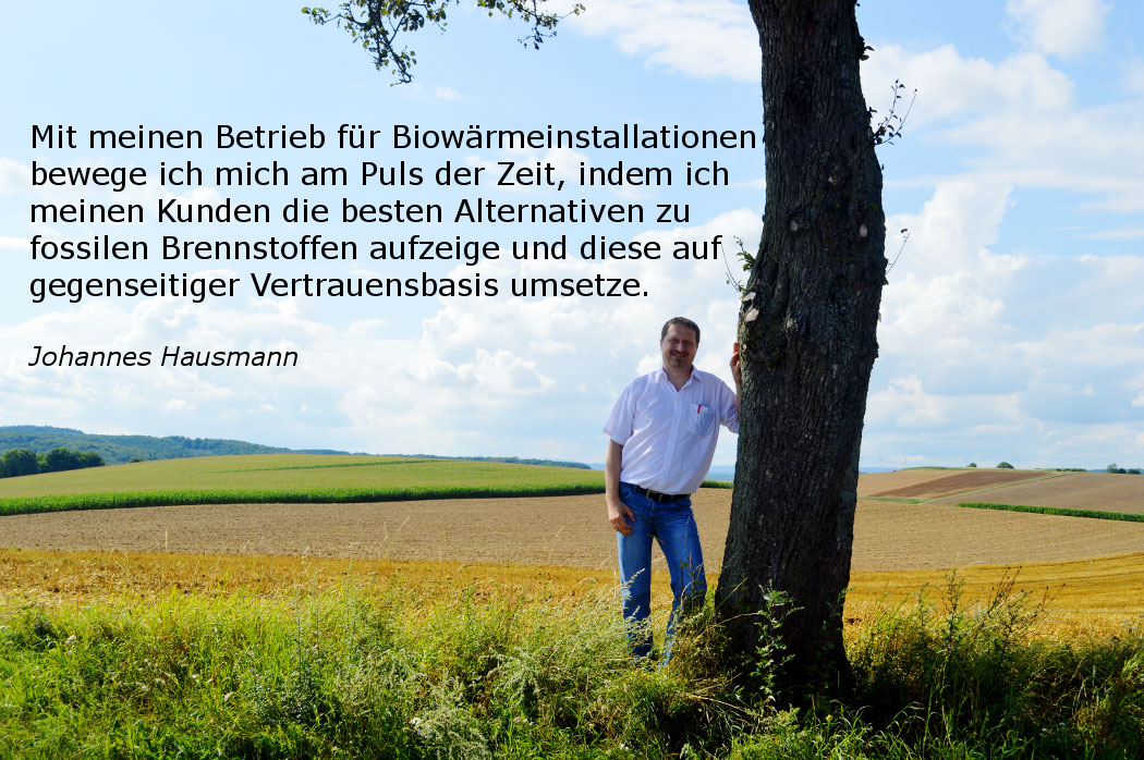 Mit meinem Betrieb für Biowärmeinstallationen bewege ich mich am Puls der Zeit, indem ich meinen Kunden die besten Alternativen zu fossilen Brennstoffen aufzeige und diese auf gegenseitiger Vertrauensbasis umsetze. – Johannes Hausmann